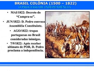 BRASIL COLÔNIA (1500 – 1822)BRASIL COLÔNIA (1500 – 1822)
O PROCESSO DE INDEPENDÊNCIAO PROCESSO DE INDEPENDÊNCIA
• MAI/1822: Decreto doMAI/1822: Decreto do
“Cumpra-se”.“Cumpra-se”.
• JUN/1822: D. Pedro convocaJUN/1822: D. Pedro convoca
Assembléia Constituinte.Assembléia Constituinte.
• AGO/1822: tropasAGO/1822: tropas
portuguesas no Brasilportuguesas no Brasil
consideradas inimigas.consideradas inimigas.
• 7/9/1822: Após receber7/9/1822: Após receber
ultimato de POR, D. Pedroultimato de POR, D. Pedro
proclama a independência.proclama a independência.
 
