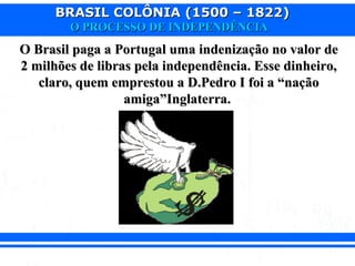 BRASIL COLÔNIA (1500 – 1822)BRASIL COLÔNIA (1500 – 1822)
O PROCESSO DE INDEPENDÊNCIAO PROCESSO DE INDEPENDÊNCIA
O Brasil paga a Portugal uma indenização no valor deO Brasil paga a Portugal uma indenização no valor de
2 milhões de libras pela independência. Esse dinheiro,2 milhões de libras pela independência. Esse dinheiro,
claro, quem emprestou a D.Pedro I foi a “naçãoclaro, quem emprestou a D.Pedro I foi a “nação
amiga”Inglaterra.amiga”Inglaterra.
 