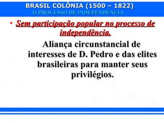 BRASIL COLÔNIA (1500 – 1822)BRASIL COLÔNIA (1500 – 1822)
O PROCESSO DE INDEPENDÊNCIAO PROCESSO DE INDEPENDÊNCIA
• Sem participação popular no processo deSem participação popular no processo de
independência.independência.
Aliança circunstancial deAliança circunstancial de
interesses de D. Pedro e das elitesinteresses de D. Pedro e das elites
brasileiras para manter seusbrasileiras para manter seus
privilégios.privilégios.
 