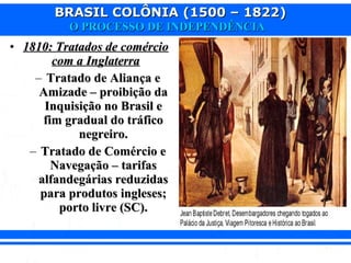 BRASIL COLÔNIA (1500 – 1822)BRASIL COLÔNIA (1500 – 1822)
O PROCESSO DE INDEPENDÊNCIAO PROCESSO DE INDEPENDÊNCIA
• 1810: Tratados de comércio1810: Tratados de comércio
com a Inglaterracom a Inglaterra
– Tratado de Aliança eTratado de Aliança e
Amizade – proibição daAmizade – proibição da
Inquisição no Brasil eInquisição no Brasil e
fim gradual do tráficofim gradual do tráfico
negreiro.negreiro.
– Tratado de Comércio eTratado de Comércio e
Navegação – tarifasNavegação – tarifas
alfandegárias reduzidasalfandegárias reduzidas
para produtos ingleses;para produtos ingleses;
porto livre (SC).porto livre (SC).
 