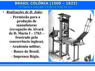 BRASIL COLÔNIA (1500 – 1822)BRASIL COLÔNIA (1500 – 1822)
O PROCESSO DE INDEPENDÊNCIAO PROCESSO DE INDEPENDÊNCIA
• Realizações de D. João:Realizações de D. João:
– Permissão para aPermissão para a
produção deprodução de
manufaturasmanufaturas
(revogação do Alvará(revogação do Alvará
de D. Maria I – 1763 –de D. Maria I – 1763 –
frustrado pelafrustrado pela
concorrência inglesa).concorrência inglesa).
– Academia militar.Academia militar.
– Banco do Brasil.Banco do Brasil.
– Imprensa Régia.Imprensa Régia.
 