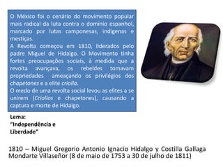 Lema:
“Independência e
Liberdade”
1810 – Miguel Gregorio Antonio Ignacio Hidalgo y Costilla Gallaga
Mondarte Villaseñor (8 de maio de 1753 a 30 de julho de 1811)
O México foi o cenário do movimento popular
mais radical da luta contra o domínio espanhol,
marcado por lutas camponesas, indígenas e
mestiças.
A Revolta começou em 1810, liderados pelo
padre Miguel de Hidalgo. O Movimento tinha
fortes preocupações sociais, à medida que a
revolta avançava, os rebeldes tomavam
propriedades ameaçando os privilégios dos
chapetones e a elite criolla.
O medo de uma revolta social levou as elites a se
unirem (Criollos e chapetones), causando a
captura e morte de Hidalgo.
 