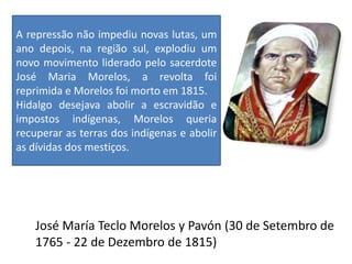 José María Teclo Morelos y Pavón (30 de Setembro de
1765 - 22 de Dezembro de 1815)
A repressão não impediu novas lutas, um
ano depois, na região sul, explodiu um
novo movimento liderado pelo sacerdote
José Maria Morelos, a revolta foi
reprimida e Morelos foi morto em 1815.
Hidalgo desejava abolir a escravidão e
impostos indígenas, Morelos queria
recuperar as terras dos indígenas e abolir
as dívidas dos mestiços.
 
