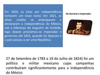De General a Imperador.
27 de Setembro de 1783 a 19 de Julho de 1824) foi um
político e militar mexicano cujas campanhas
contribuíram significantemente para a Independência
do México
Em 1820, as lutas por independência
tomaram um novo rumo: Em 1821, as
elites criollas se anteciparam e
declararam a independência do México,
sob a liderança de Augustín de Itúrbide,
logo depois proclamou-se imperador e
governou até 1823, quando foi deposto e
o país passou a ser uma República.
 