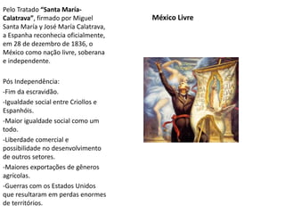 México Livre
Pelo Tratado “Santa María-
Calatrava”, firmado por Miguel
Santa María y José María Calatrava,
a Espanha reconhecia oficialmente,
em 28 de dezembro de 1836, o
México como nação livre, soberana
e independente.
Pós Independência:
-Fim da escravidão.
-Igualdade social entre Criollos e
Espanhóis.
-Maior igualdade social como um
todo.
-Liberdade comercial e
possibilidade no desenvolvimento
de outros setores.
-Maiores exportações de gêneros
agrícolas.
-Guerras com os Estados Unidos
que resultaram em perdas enormes
de territórios.
 