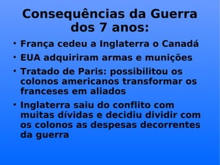 Consequências da Guerra dos 7 anos: França cedeu a Inglaterra o Canadá EUA adquiriram armas e munições Tratado de Paris: possibilitou os colonos americanos transformar os franceses em aliados Inglaterra saiu do conflito com muitas dívidas e decidiu dividir com os colonos as despesas decorrentes da guerra 