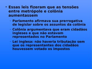 Essas leis fizeram que as tensões entre metrópole e colônia aumentassem Parlamento afirmava sua prerrogativa de legislar sobre os assuntos da colônia Colônia argumentava que eram cidadãos ingleses e que não estavam representados no Parlamento Lei inglesa: não haveria tributação sem que os representantes dos cidadãos houvessem votado os impostos 