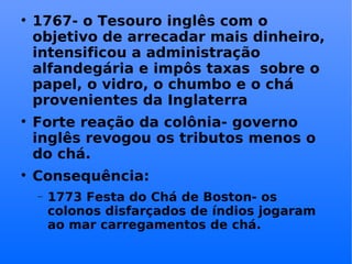 1767- o Tesouro inglês com o objetivo de arrecadar mais dinheiro, intensificou a administração alfandegária e impôs taxas  sobre o papel, o vidro, o chumbo e o chá provenientes da Inglaterra Forte reação da colônia- governo inglês revogou os tributos menos o do chá. Consequência: 1773 Festa do Chá de Boston- os colonos disfarçados de índios jogaram ao mar carregamentos de chá. 