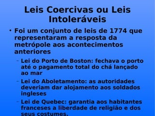 Leis Coercivas ou Leis Intoleráveis Foi um conjunto de leis de 1774 que representaram a resposta da metrópole aos acontecimentos anteriores Lei do Porto de Boston: fechava o porto até o pagamento total do chá lançado ao mar Lei do Aboletamento: as autoridades deveriam dar alojamento aos soldados ingleses Lei de Quebec: garantia aos habitantes franceses a liberdade de religião e dos seus costumes.  