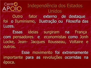 Independência dos Estados Unidos Outro   fator   externo  de  destaque  foi   o  Iluminismo ,  Ilustração ou  Filosofia das Luzes. Essas  ideias  surgiram   na  França  com  pensadores   e  e conomistas  como  Jonh Locke, Jean- Jacques Rousseau, Voltaire e outros . Esse  movimento  foi extremamente  importante  para as  revoluções  ocorridas na  época .  