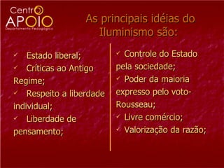   As principais idéias do Iluminismo são: Estado liberal; Críticas ao Antigo Regime; Respeito a liberdade individual; Liberdade de  pensamento; Controle do Estado pela sociedade; Poder da maioria expresso pelo voto-  Rousseau; Livre comércio; Valorização da razão; 