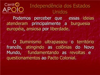 Independência dos Estados Unidos Podemos perceber que  essas  ideias atenderam  principalmente a  burguesia   européia ,  ansiosa  por  liberdade .  O  Iluminismo   ultrapassou  o  território  francês,  atingindo  as  colônias  do Novo Mundo,  fundamentando  as  revoltas  e  questionamentos  ao  Pacto   Colonial .  
