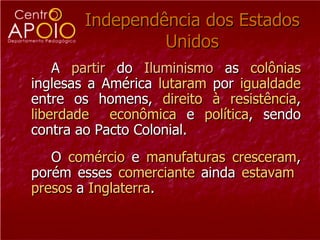 Independência dos Estados Unidos A  partir  do  Iluminismo  as  colônias  inglesas a América  lutaram  por  igualdade  entre os homens,  direito   à   resistência ,  liberdade   econômica  e  política , sendo contra ao Pacto Colonial.  O  comércio  e  manufaturas   cresceram , porém esses  comerciante  ainda  estavam   presos  a  Inglaterra .  