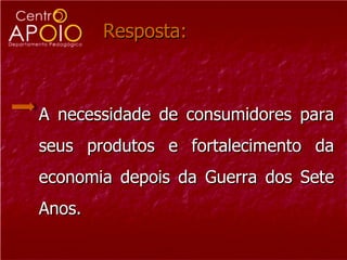 Resposta: A necessidade de consumidores para seus produtos e fortalecimento da economia depois da Guerra dos Sete Anos.  