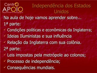 Independência dos Estados Unidos Na aula de hoje vamos aprender sobre... 1ª parte:  Condições políticas e econômicas da Inglaterra; Ideias Iluministas e sua influência Relação da Inglaterra com sua colônia. 2ª parte:  Leis impostas pela metrópole ao colonos; Processo de independência; Consequências mundiais.  