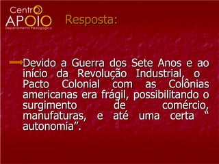 Resposta: Devido a Guerra dos Sete Anos e ao início da Revolução Industrial, o  Pacto Colonial com as Colônias americanas era frágil, possibilitando o surgimento de comércio, manufaturas, e até uma certa “ autonomia”. 