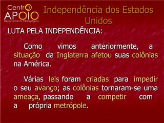 Independência dos Estados Unidos LUTA PELA INDEPENDÊNCIA:  Como  vimos  anteriormente,  a  situação   da  Inglaterra   afetou  suas  colônias  na América. Várias  leis  foram  criadas   para  impedir  o seu  avanço ; as  colônias  tornaram-se uma  ameaça , passando  a  competir   com  a  própria  metrópole .  