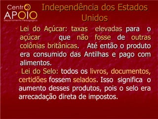 Independência dos Estados Unidos Lei do Açúcar: taxas   elevadas  para  o  açúcar  que  não   fosse  de  outras   colônias   britânicas .  Até então o produto era consumido das Antilhas e pago com alimentos. Lei do Selo:   todos os  livros, documentos, certidões  fossem  selados . Isso  significa  o aumento desses produtos, pois o selo era arrecadação direta de impostos. 