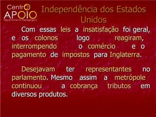 Independência dos Estados Unidos Com  essas  leis   a  insatisfação   foi geral, e os  colonos   logo  reagiram ,  interrompendo   o  comércio  e o  pagamento   de  impostos   para  Inglaterra . Desejavam  ter  representantes  no  parlamento . Mesmo  assim  a  metrópole   continuou  a  cobrança   tributos   em diversos produtos. 