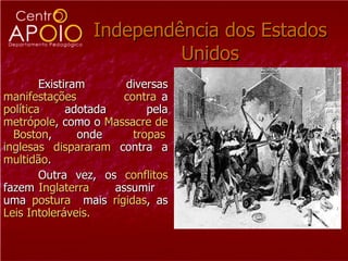 Independência dos Estados Unidos Existiram  diversas  manifestações   contra  a  política   adotada  pela  metrópole , como o  Massacre de  Boston ,  onde  tropas   inglesas   dispararam  contra a  multidão .  Outra vez, os  conflitos  fazem  Inglaterra   assumir  uma  postura   mais  rígidas , as  Leis Intoleráveis.  