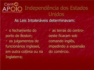 Independência dos Estados Unidos o fechamento do  porto de Boston;  os julgamentos de  funcionários ingleses,  em outra colônia ou na  Inglaterra;  as terras do centro- oeste ficaram sob  comando inglês, impedindo a expansão do comércio.  As Leis Intoleráveis determinavam:  