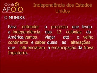 Independência dos Estados Unidos O MUNDO: Para  entender   o  processo   que  levou  a  independência   das  13  colônias   da  América, vamos  viajar  até  o  velho   continente   e  saber  quais  as  alterações  que  influenciaram  a  emancipação   da  Nova Inglaterra .  