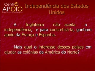 Independência dos Estados Unidos A  Inglaterra   não   aceita   a  independência ,  e para  concretizá-la , ganham  apoio  da  França  e  Espanha .  Mais  qual  o  interesse   desses   países  em  ajudar  as  colônias  da  América  do  Norte ?  