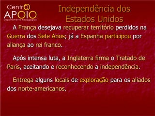 Independência dos Estados Unidos A  França  desejava  recuperar   território  perdidos na  Guerra  dos  Sete   Anos ; já a  Espanha   participou  por  aliança  ao  rei   franco .  Após intensa luta, a  Inglaterra   firma  o  Tratado de  Paris , aceitando e  reconhecendo  a  independência . Entrega  alguns  locais  de  exploração  para os  aliados   dos  norte-americanos . 