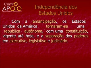 Independência dos Estados Unidos Com  a  emancipação ,  os  Estados  Unidos  da América  tornaram-se  uma  república   autônoma ,  com uma  constituição , vigente até hoje, e a  separação  dos  poderes  em  executivo ,  legislativo  e  judiciário .  
