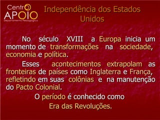 Independência dos Estados Unidos No  século  XVIII  a  Europa  inicia um momento de  transformações   na  sociedade ,  economia  e  política .  Esses  acontecimentos   extrapolam  as  fronteiras  de  países  como  Inglaterra  e  França ,  refletindo  em suas  colônias  e  na manutenção do  Pacto Colonial . O  período  é conhecido como  Era das Revoluções. 