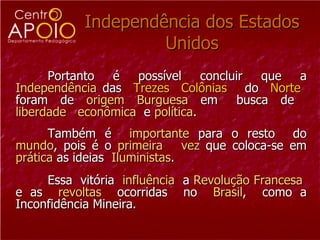 Independência dos Estados Unidos Portanto  é  possível  concluir  que  a  Independência  das  Trezes  Colônias  do  Norte   foram  de  origem   Burguesa  em  busca  de  liberdade   econômica   e  política . Também é  importante  para o resto  do  mundo , pois é o  primeira  vez  que coloca-se em  prática  as ideias  Iluministas .  Essa  vitória  influência  a  Revolução   Francesa   e as  revoltas   ocorridas  no  Brasil ,  como a Inconfidência Mineira. 