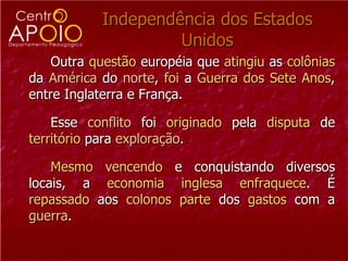 Independência dos Estados Unidos Outra  questão  européia que  atingiu  as  colônias  da  América  do  norte ,  foi  a  Guerra   dos Sete Anos , entre Inglaterra e França. Esse  conflito  foi  originado  pela  disputa  de  território  para  exploração .  Mesmo   vencendo  e conquistando diversos locais, a  economia   inglesa   enfraquece . É  repassado  aos  colonos   parte  dos  gastos  com a  guerra .  