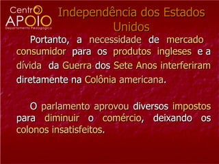 Independência dos Estados Unidos Portanto, a  necessidade  de  mercado   consumidor   para  os  produtos   ingleses  e   a   dívida   da  Guerra  dos  Sete Anos   interferiram   diretamente na  Colônia  americana . O  parlamento   aprovou  diversos  impostos  para  diminuir  o  comércio , deixando os  colonos insatisfeitos .  