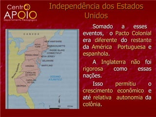 Independência dos Estados Unidos Somado  a  esses  eventos,  o  Pacto   Colonial  era  diferente  do  restante  da  América   Portuguesa  e  espanhola . A  Inglaterra   não  foi  rigorosa  como essas nações.  Isso  permitiu  o  crescimento econômico  e até  relativa   autonomia  da  colônia .  