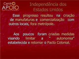 Independência dos Estados Unidos Esse  progresso  resultou   na  criação  de  manufaturas  e  comercialização  com  outros locais,  fora metrópole . Aos  poucos  foram  criadas   medidas  visando  limitar  a “  autonomia ” estabelecida e  retomar  o  Pacto Colonial .  