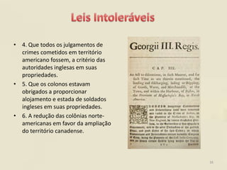 • 4. Que todos os julgamentos de
  crimes cometidos em território
  americano fossem, a critério das
  autoridades inglesas em suas
  propriedades.
• 5. Que os colonos estavam
  obrigados a proporcionar
  alojamento e estada de soldados
  ingleses em suas propriedades.
• 6. A redução das colônias norte-
  americanas em favor da ampliação
  do território canadense.



                                     16
 