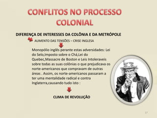DIFERENÇA DE INTERESSES DA COLÔNIA E DA METRÓPOLE
        AUMENTO DAS TENSÕES – CRISE INGLESA

       Monopólio inglês perante estas adversidades: Lei
       do Selo,Imposto sobre o Chá,Lei do
       Quebec,Massacre de Boston e Leis Intoleraveis
       sobre todas as suas colônias o que prejudicava os
       norte-americanos que compravam de outras
       áreas . Assim, os norte-americanos passaram a
       ter uma mentalidade radical e contra
       Inglaterra,causando tudo isto :


                    CLIMA DE REVOLUÇÃO


                                                           17
 