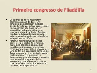 •   Os colonos do norte resolveram
    promover, no ano de 1774, um
    congresso para tomarem medidas
    diante de tudo que estava acontecendo.
    Este congresso não tinha caráter
    separatista, pois pretendia apenas
    retomar a situação anterior. Queriam o
    fim das medidas restritivas impostas
    pela metrópole e maior participação na
    vida política da colônia.
•   Porém, o rei inglês George III não
    aceitou as propostas do congresso,
    muito pelo contrário, adotou mais
    medidas controladoras e restritivas
    como, por exemplo, as Leis Intoleráveis.
    Uma destas leis, conhecida como Lei do
    Aquartelamento, dizia que todo colono
    norte-americano era obrigado a
    fornecer moradia, alimento e transporte
    para os soldados ingleses. As Leis
    Intoleráveis geraram muita revolta na
    colônia, influenciando diretamente no
    processo de independência.
                                               20
 