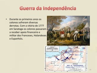 • Durante os primeiros anos os
  colonos sofreram diversas
  derrotas. Com a vitória de 1777
  em Saratoga os colonos passaram
  a receber apoio financeiro e
  militar dos Franceses, Holandeses
  e Espanhóis.




                                      22
 