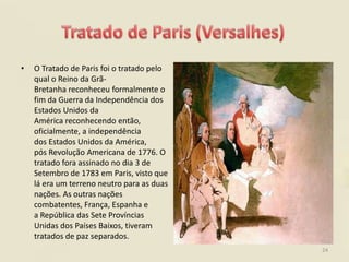 •   O Tratado de Paris foi o tratado pelo
    qual o Reino da Grã-
    Bretanha reconheceu formalmente o
    fim da Guerra da Independência dos
    Estados Unidos da
    América reconhecendo então,
    oficialmente, a independência
    dos Estados Unidos da América,
    pós Revolução Americana de 1776. O
    tratado fora assinado no dia 3 de
    Setembro de 1783 em Paris, visto que
    lá era um terreno neutro para as duas
    nações. As outras nações
    combatentes, França, Espanha e
    a República das Sete Províncias
    Unidas dos Países Baixos, tiveram
    tratados de paz separados.
                                            24
 