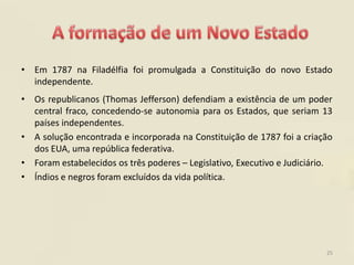 • Em 1787 na Filadélfia foi promulgada a Constituição do novo Estado
  independente.
• Os republicanos (Thomas Jefferson) defendiam a existência de um poder
  central fraco, concedendo-se autonomia para os Estados, que seriam 13
  países independentes.
• A solução encontrada e incorporada na Constituição de 1787 foi a criação
  dos EUA, uma república federativa.
• Foram estabelecidos os três poderes – Legislativo, Executivo e Judiciário.
• Índios e negros foram excluídos da vida política.




                                                                          25
 
