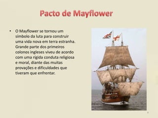 • O Mayflower se tornou um
  símbolo da luta para construir
  uma vida nova em terra estranha.
  Grande parte dos primeiros
  colonos ingleses viveu de acordo
  com uma rígida conduta religiosa
  e moral, diante das muitas
  provações e dificuldades que
  tiveram que enfrentar.




                                     4
 