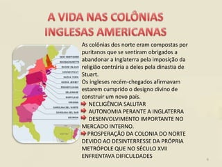 As colônias dos norte eram compostas por
puritanos que se sentiram obrigados a
abandonar a Inglaterra pela imposição da
religião contrária a deles pela dinastia de
Stuart.
Os ingleses recém-chegados afirmavam
estarem cumprido o designo divino de
construir um novo país.
   NECLIGÊNCIA SALUTAR
   AUTONOMIA PERANTE A INGLATERRA
   DESENVOLVIMENTO IMPORTANTE NO
MERCADO INTERNO.
  PROSPERAÇÃO DA COLONIA DO NORTE
DEVIDO AO DESINTERRESSE DA PRÓPRIA
METRÓPOLE QUE NO SÉCULO XVII
ENFRENTAVA DIFICULDADES                       6
 