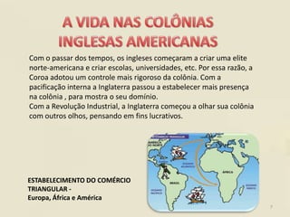 Com o passar dos tempos, os ingleses começaram a criar uma elite
norte-americana e criar escolas, universidades, etc. Por essa razão, a
Coroa adotou um controle mais rigoroso da colônia. Com a
pacificação interna a Inglaterra passou a estabelecer mais presença
na colônia , para mostra o seu domínio.
Com a Revolução Industrial, a Inglaterra começou a olhar sua colônia
com outros olhos, pensando em fins lucrativos.




ESTABELECIMENTO DO COMÉRCIO
TRIANGULAR -
Europa, África e América
                                                                         7
 