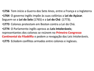 •1756 Tem início a Guerra dos Sete Anos, entre a França e a Inglaterra
•1764 O governo inglês impõe às suas colônias a Lei do Açúcar.
Seguem-se a Lei do Selo (1765) e a Lei do Chá (1773).
•1773 Colonos protestam em Boston contra a Lei do Chá.
•1774 O Parlamento inglês aprova as Leis Intoleráveis;
representantes dos colonos se reúnem no Primeiro Congresso
Continental da Filadélfia e pedem a revogação das Leis Intoleráveis.
•1775 Eclodem conflitos armados entre colonos e ingleses.
 