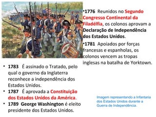 •1776  Reunidos no Segundo
Congresso Continental da
Filadélfia, os colonos aprovam a
Declaração de Independência 
dos Estados Unidos.
•1781  Apoiados por forças 
francesas e espanholas, os 
colonos vencem as tropas 
inglesas na batalha de Yorktown.
• 1783   É assinado o Tratado, pelo 
qual o governo da Inglaterra 
reconhece a independência dos 
Estados Unidos.
• 1787 É aprovada a Constituição
dos Estados Unidos da América.
• 1789  George Washington é eleito 
presidente dos Estados Unidos.
Imagem representando a Infantaria
dos Estados Unidos durante a
Guerra de Independência.
 