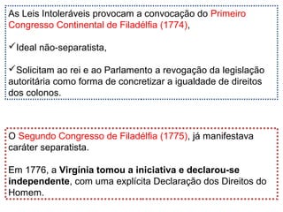 As Leis Intoleráveis provocam a convocação do Primeiro
Congresso Continental de Filadélfia (1774),
Ideal não-separatista,
Solicitam ao rei e ao Parlamento a revogação da legislação
autoritária como forma de concretizar a igualdade de direitos
dos colonos.
O Segundo Congresso de Filadélfia (1775), já manifestava
caráter separatista.
Em 1776, a Virgínia tomou a iniciativa e declarou-se
independente, com uma explícita Declaração dos Direitos do
Homem.
 