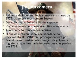 • A Guerra da Independência começa em março de
1775: os americanos tomam Boston.
• Das colônias do Sul, só a Virgínia apoiou.
• Os canadenses permaneceram fiéis à Inglaterra.
• A intervenção francesa foi decisiva.
• O que os motivou: ideais de liberdade do
movimento ILUMINISTA, propaganda feita por
Franklin e motivados pela intenção de golpear a
Inglaterra, que lhes havia imposto pesadas perdas
em 1763.
E a luta começa...
 