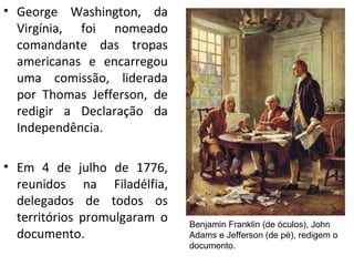 • George Washington, da
Virgínia, foi nomeado
comandante das tropas
americanas e encarregou
uma comissão, liderada
por Thomas Jefferson, de
redigir a Declaração da
Independência.
• Em 4 de julho de 1776,
reunidos na Filadélfia,
delegados de todos os
territórios promulgaram o
documento.
Benjamin Franklin (de óculos), John
Adams e Jefferson (de pé), redigem o
documento.
 