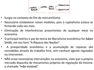 • Surgiu no contexto do fim do mercantilismo.
• Necessário estabelecer novos modelos, pois o capitalismo estava se
firmando cada vez mais.
• Eliminação de interferências provenientes de qualquer meio na
economia.
• O principal teórico e pai da teoria do liberalismo econômico foi AdamAdam
SmithSmith, em seu livro “A Riqueza das Nações”.
• A prosperidade econômica e a acumulação de riquezas são
concebidas através do trabalho livre, sem nenhum agente regulador
ou interventor.
• NÃO eram necessárias intervenções na economia, visto que o próprio
mercado dispunha de mecanismos próprios de regulação da mesma:
a chamada “mão invisível”.“mão invisível”.
 